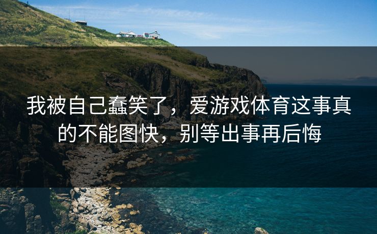 我被自己蠢笑了，爱游戏体育这事真的不能图快，别等出事再后悔