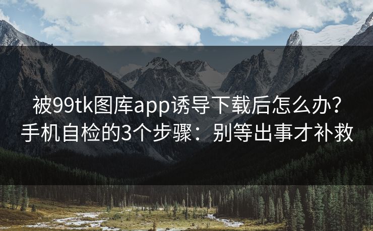 被99tk图库app诱导下载后怎么办？手机自检的3个步骤：别等出事才补救