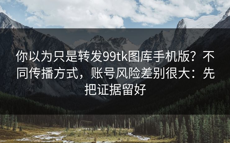 你以为只是转发99tk图库手机版？不同传播方式，账号风险差别很大：先把证据留好