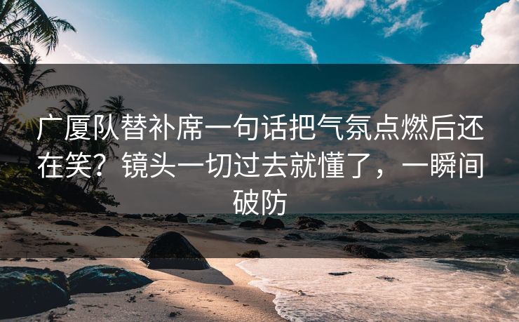 广厦队替补席一句话把气氛点燃后还在笑？镜头一切过去就懂了，一瞬间破防