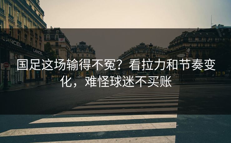 国足这场输得不冤？看拉力和节奏变化，难怪球迷不买账
