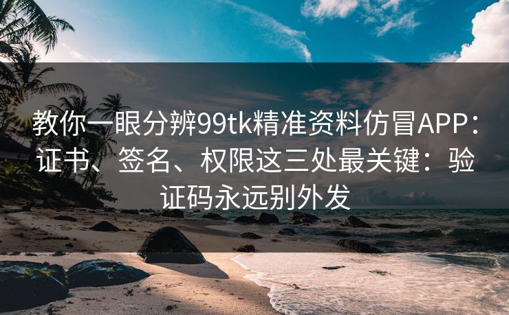 教你一眼分辨99tk精准资料仿冒APP：证书、签名、权限这三处最关键：验证码永远别外发