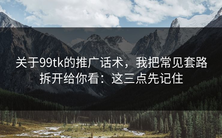 关于99tk的推广话术，我把常见套路拆开给你看：这三点先记住