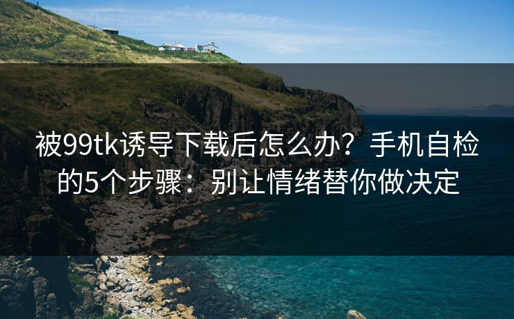 被99tk诱导下载后怎么办？手机自检的5个步骤：别让情绪替你做决定