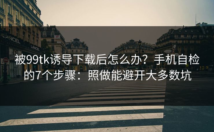 被99tk诱导下载后怎么办？手机自检的7个步骤：照做能避开大多数坑