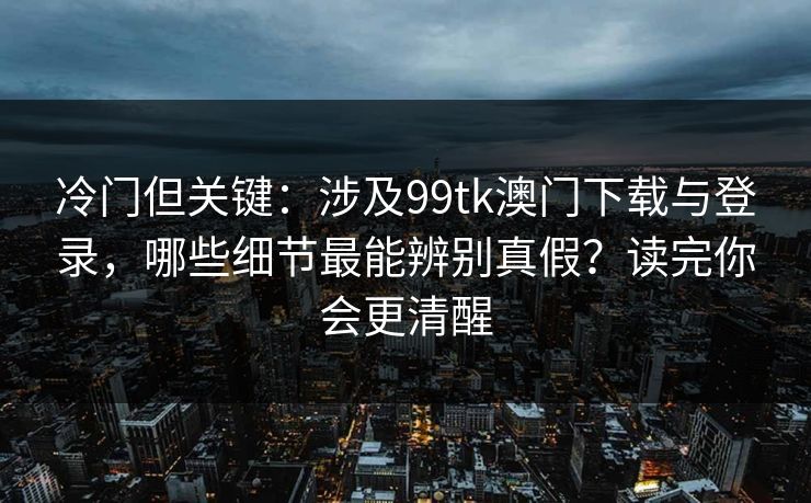 冷门但关键：涉及99tk澳门下载与登录，哪些细节最能辨别真假？读完你会更清醒