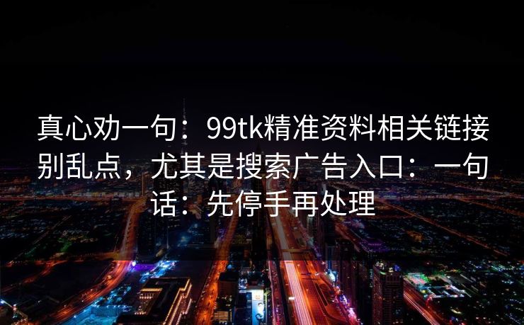 真心劝一句：99tk精准资料相关链接别乱点，尤其是搜索广告入口：一句话：先停手再处理