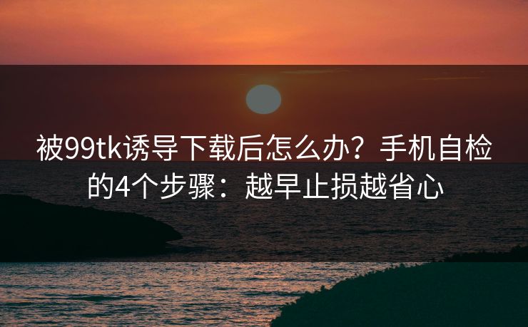 被99tk诱导下载后怎么办？手机自检的4个步骤：越早止损越省心