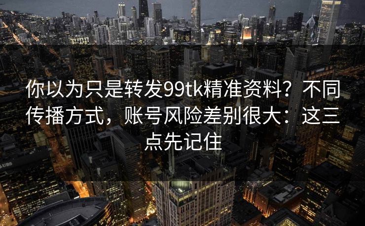 你以为只是转发99tk精准资料？不同传播方式，账号风险差别很大：这三点先记住