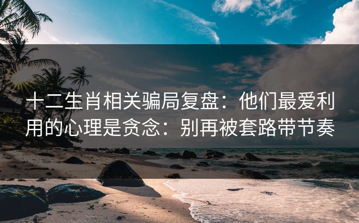 十二生肖相关骗局复盘：他们最爱利用的心理是贪念：别再被套路带节奏