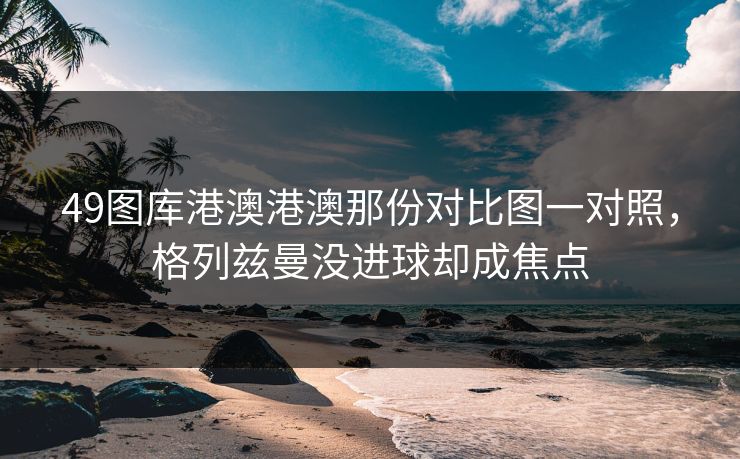 49图库港澳港澳那份对比图一对照，格列兹曼没进球却成焦点