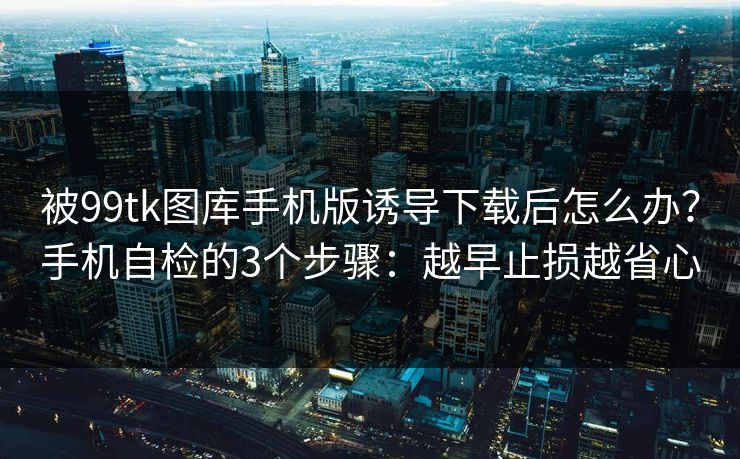被99tk图库手机版诱导下载后怎么办？手机自检的3个步骤：越早止损越省心